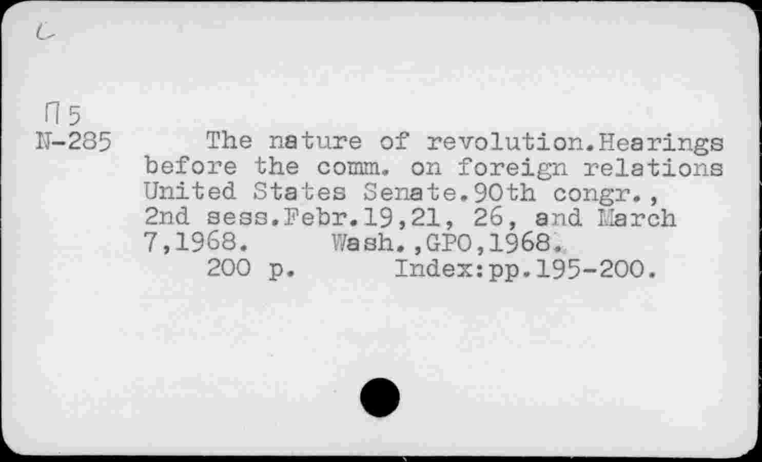 ﻿H 5 N-285
The nature of revolution.Hearings before the comm, on foreign relations United States Senate.90th congr., 2nd sess.Pebr.19,21, 26, and March 7,1968. Wash.,GPO,1968.
200 p. Index:pp.195-200.